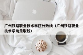 广州铁路职业技术学院分数线（广州铁路职业技术学院录取线）