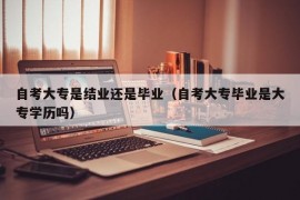 自考大专是结业还是毕业（自考大专毕业是大专学历吗）