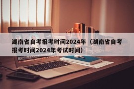 湖南省自考报考时间2024年（湖南省自考报考时间2024年考试时间）