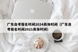 广东自考报名时间2024具体时间（广东自考报名时间2021具体时间）