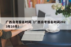 广西自考报名时间（广西自考报名时间2023年10月）