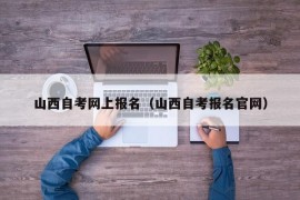 山西自考网上报名（山西自考报名官网）