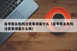 自考报名机构注意事项是什么（自考报名机构注意事项是什么呢）