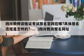 四川教师资格证考试报名官网在哪?具体报名流程是怎样的?-...（四川教资报名网址）