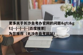 更多关于长沙自考办官网的问题&gt;&gt;|--|--|--|--|百度搜索|为您推荐（长沙市自考网站）