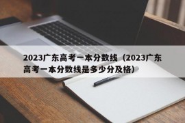 2023广东高考一本分数线（2023广东高考一本分数线是多少分及格）