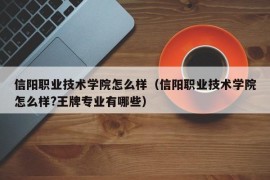 信阳职业技术学院怎么样（信阳职业技术学院怎么样?王牌专业有哪些）