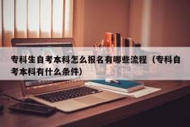 专科生自考本科怎么报名有哪些流程（专科自考本科有什么条件）