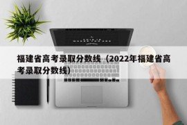 福建省高考录取分数线（2022年福建省高考录取分数线）