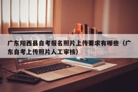 广东阳西县自考报名照片上传要求有哪些（广东自考上传照片人工审核）