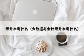 专升本考什么（大数据与会计专升本考什么）