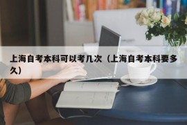 上海自考本科可以考几次（上海自考本科要多久）