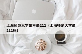 上海师范大学是不是211（上海师范大学是211吗）