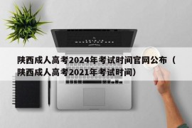 陕西成人高考2024年考试时间官网公布（陕西成人高考2021年考试时间）
