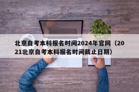 北京自考本科报名时间2024年官网（2021北京自考本科报名时间截止日期）