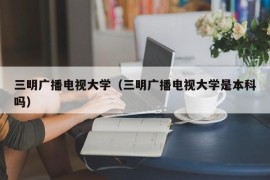 三明广播电视大学（三明广播电视大学是本科吗）