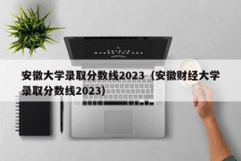 安徽大学录取分数线2023（安徽财经大学录取分数线2023）