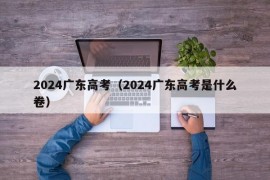 2024广东高考（2024广东高考是什么卷）