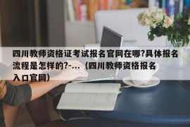 四川教师资格证考试报名官网在哪?具体报名流程是怎样的?-...（四川教师资格报名入口官网）