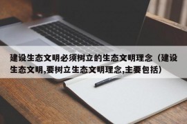 建设生态文明必须树立的生态文明理念（建设生态文明,要树立生态文明理念,主要包括）