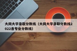 大同大学录取分数线（大同大学录取分数线2022各专业分数线）