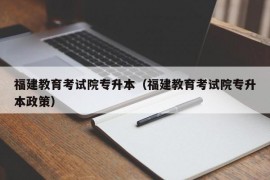 福建教育考试院专升本（福建教育考试院专升本政策）