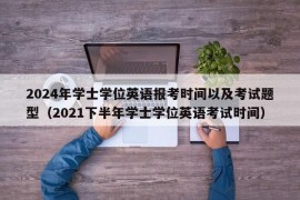 2024年学士学位英语报考时间以及考试题型（2021下半年学士学位英语考试时间）