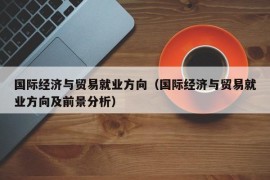 国际经济与贸易就业方向（国际经济与贸易就业方向及前景分析）