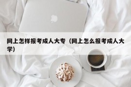 网上怎样报考成人大专（网上怎么报考成人大学）