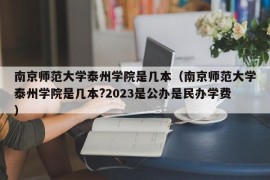 南京师范大学泰州学院是几本（南京师范大学泰州学院是几本?2023是公办是民办学费）