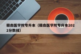 赣南医学院专升本（赣南医学院专升本2022分数线）