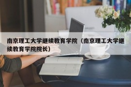 南京理工大学继续教育学院（南京理工大学继续教育学院院长）