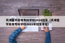 天津医学高等专科学校2024招生（天津医学高等专科学校2021年招生章程）