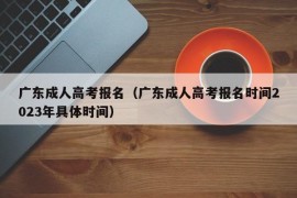 广东成人高考报名（广东成人高考报名时间2023年具体时间）