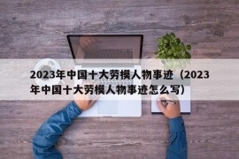 2023年中国十大劳模人物事迹（2023年中国十大劳模人物事迹怎么写）