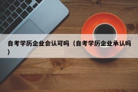 自考学历企业会认可吗（自考学历企业承认吗）