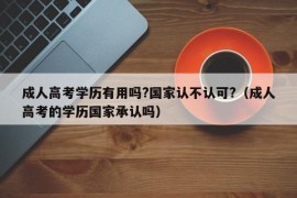 成人高考学历有用吗?国家认不认可?（成人高考的学历国家承认吗）