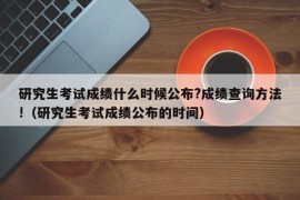 研究生考试成绩什么时候公布?成绩查询方法!（研究生考试成绩公布的时间）