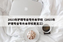 2023年护理专业专升本学校（2023年护理专业专升本学校黑龙江）