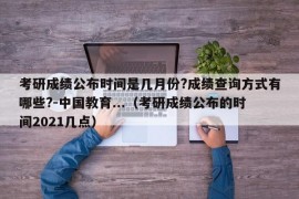 考研成绩公布时间是几月份?成绩查询方式有哪些?-中国教育...（考研成绩公布的时间2021几点）