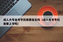 成人大专自考学历需要报名吗（成人自考专科需要上学吗）