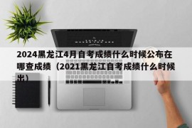 2024黑龙江4月自考成绩什么时候公布在哪查成绩（2021黑龙江自考成绩什么时候出）