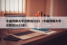 中国传媒大学分数线2023（中国传媒大学分数线2023年）