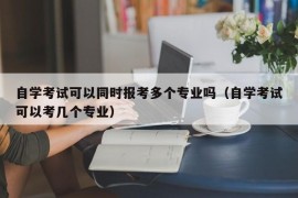 自学考试可以同时报考多个专业吗（自学考试可以考几个专业）