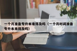 一个月准备专升本来得及吗（一个月时间准备专升本来得及吗）