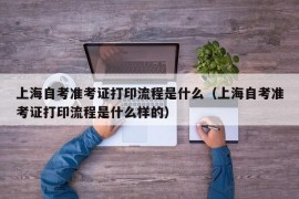 上海自考准考证打印流程是什么（上海自考准考证打印流程是什么样的）