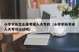 小学学历怎么报考成人大专的（小学学历考成人大专可以过吗）