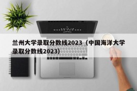 兰州大学录取分数线2023（中国海洋大学录取分数线2023）