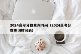 2024高考分数查询时间（2024高考分数查询时间表）