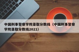 中国刑事警察学院录取分数线（中国刑事警察学院录取分数线2021）